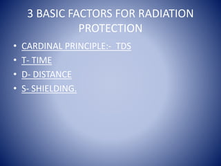 3 BASIC FACTORS FOR RADIATION
PROTECTION
• CARDINAL PRINCIPLE:- TDS
• T- TIME
• D- DISTANCE
• S- SHIELDING.
 