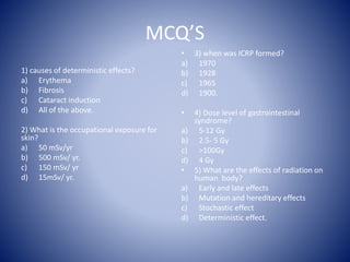 MCQ’S
1) causes of deterministic effects?
a) Erythema
b) Fibrosis
c) Cataract induction
d) All of the above.
2) What is the occupational exposure for
skin?
a) 50 mSv/yr
b) 500 mSv/ yr.
c) 150 mSv/ yr
d) 15mSv/ yr.
• 3) when was ICRP formed?
a) 1970
b) 1928
c) 1965
d) 1900.
• 4) Dose level of gastrointestinal
syndrome?
a) 5-12 Gy
b) 2.5- 5 Gy
c) >100Gy
d) 4 Gy
• 5) What are the effects of radiation on
human body?
a) Early and late effects
b) Mutation and hereditary effects
c) Stochastic effect
d) Deterministic effect.
 