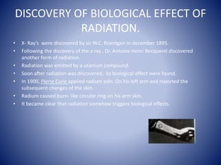 DISCOVERY OF BIOLOGICAL EFFECT OF
RADIATION.
• X- Ray’s were discovered by sir W.C. Roentgen in december 1895.
• Following the discovery of the x ray , Dr. Antoine Henri Becquerel discovered
another form of radiation.
• Radiation was emitted by a uranium compound.
• Soon after radiation was discovered, its biological effect were found.
• In 1900, Pierre Curie applied radium soln. On his left arm and reported the
subsequent changes of the skin.
• Radium caused burn- like circular ring on his arm skin.
• It became clear that radiation somehow triggers biological effects.
 