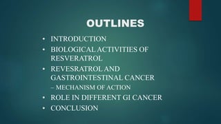 OUTLINES
• INTRODUCTION
• BIOLOGICALACTIVITIES OF
RESVERATROL
• REVESRATROLAND
GASTROINTESTINAL CANCER
– MECHANISM OF ACTION
• ROLE IN DIFFERENT GI CANCER
• CONCLUSION
 