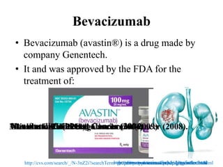 Bevacizumab
• Bevacizumab (avastin®) is a drug made by
company Genentech.
• It and was approved by the FDA for the
treatment of:
Metastatic Colorectal Cancer (2004)Non-Small Cell Lung Cancer (2006)Glioblastoma (2009)Metastatic Renal Cell Carcinoma (2009)Metastatic HER2-negative breast cancer (2008).
http://cvs.com/search/_/N-3nZ2i?searchTerm=protein+supplements&pt=drug&navNum=40http://www.avastin.com/hcp/crc/index.htmlhttp://www.avastin.com/hcp/lung/index.htmlhttp://www.avastin.com/hcp/gbm/index.htmlhttp://www.avastin.com/hcp/kidney/index.html
 
