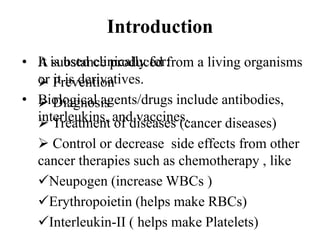 Introduction
• A substance produced from a living organisms
or it is derivatives.
• Biological agents/drugs include antibodies,
interleukins, and vaccines.
It is used clinically for:
 Prevention
 Diagnosis
 Treatment of diseases (cancer diseases)
 Control or decrease side effects from other
cancer therapies such as chemotherapy , like
Neupogen (increase WBCs )
Erythropoietin (helps make RBCs)
Interleukin-II ( helps make Platelets)
 