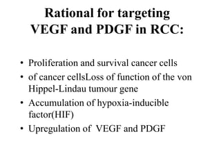 Rational for targeting
VEGF and PDGF in RCC:
• Proliferation and survival cancer cells
• of cancer cellsLoss of function of the von
Hippel-Lindau tumour gene
• Accumulation of hypoxia-inducible
factor(HIF)
• Upregulation of VEGF and PDGF
 
