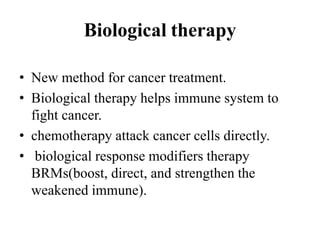 Biological therapy
• New method for cancer treatment.
• Biological therapy helps immune system to
fight cancer.
• chemotherapy attack cancer cells directly.
• biological response modifiers therapy
BRMs(boost, direct, and strengthen the
weakened immune).
 
