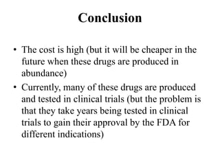 • The cost is high (but it will be cheaper in the
future when these drugs are produced in
abundance)
• Currently, many of these drugs are produced
and tested in clinical trials (but the problem is
that they take years being tested in clinical
trials to gain their approval by the FDA for
different indications)
Conclusion
 