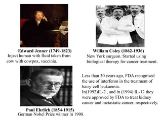 Edward Jenner (1749-1823) William Coley (1862-1936)
Paul Ehrlich (1854-1915)
Less than 30 years ago, FDA recognised
the use of interferon in the treatment of
hairy-cell leukaemia.
In(1992)IL-2 , and in (1994) IL-12 they
were approved by FDA to treat kidney
cancer and metastatic cancer, respectively.
Inject human with fluid taken from
cow with cowpox, vaccinia.
New York surgeon. Started using
biological therapy for cancer treatment.
German Nobel Prize winner in 1908.
 