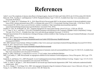 References
Aubin F, et al, The complexity of adverse side-effects to biological agents, Journal of Crohn's and Colitis (2012), doi:10.1016/j.crohns.2012.06.024
Bukowski, R.M., Yasothan, U. and Kikpatrick, P. (2010) Pazopanib [Online]: 9 pp.17-1823-25, Available from: http://www.sciencedirect.com/
[Accessed: 20/10/2012].
Burge, R. A., Brady, M. F. & Bookman, M. A., 2010. Phase III trial of bevacizumab (BEV) in the primary treatment of advanced epithelial ovarian
cancer (EOC), primary peritoneal cancer (PPC), or fallopian tube cancer (FTC): A Gynecologic Oncology Group study.. J Clin Oncol, 28(18).
Cancer research UK. (2012). Cancer growth blockers. [online]. Available at: <http://cancerhelp.cancerresearchuk.org/about-
cancer/treatment/biological/types/cancer-growth-blockers> [accessed 19 Oct. 2012]
Gardlik, R., Celec, M. & Bernadic, M., 2011. Targeting angiogenesis for cancer (gene) therapy. Bratisl Lek Listy, 112(8), pp. 428-434
Li, Y., Yang, X., Su, L., and Flaig, T. N.D.,(2011) Pazopanib Synergizes with Docetaxel in the Treatment of Bladder Cancer Cells[Online]: Urology
78(1) pp. 233.e7-233.e13 , Available from: http://www.ncbi.nlm.nih.gov/pubmed/ [Accessed: 13/10/2012]
National Cancer Institute (N/A), Introduction to biological therapy,[ online] available at: http://training.seer.cancer.gov/treatment/biotherapy/, [Accessed
28 Oct 2012].
Navid, F., 2012. Nationa Cancer Institute. [Online]
Available at: http://www.cancer.gov/clinicaltrials/search/view?cdrid=595267&version=HealthProfessional
[Accessed 28 10 2012].
NCI, 2004. National Cancer Institute. [Online] Available at: http://www.cancer.gov/cancertopics/treatment/biologicaltherapy [Accessed 30 10 2012].
Pazdu, R., 2011. National Cancer Institute. [Online]
Available at: http://www.cancer.gov/cancertopics/druginfo/fda-bevacizumab
[Accessed 21 10 2012].
Pick, A.M. and Nystrom, K.K. (2012) Pazopanib for the treatment of metastatic renal cell carcinoma[Online]:34 (3) pp. 511-520 23-25, Available from:
http://www.sciencedirect.com/ [Accessed: 25/10/2012].
Rieger, P. (2001). Biotherapy: a comprehensive overview. 2nd ed. London: Jones and Bartlett Publisher.
Shih, T. & Lindley, C., 2006. Bevacizumab: an angiogenesis inhibitor for the treatment of solid malignancies. Clinical Therapeutic, 28(11), pp. 1779-
1802.
Sonpavde, G, and Hutson, T.E., (2007) Pazopanib: A novel multitargeted tyrosine kinase inhibitor [Online]: Evolving Terapies 9, pp. 115-119, 23-25,
Available from: http://www.sciencedirect.com/ [Accessed: 20/10/2012].
Tufail , A., Patel , P. & Egan, C., 2010. Bevacizumab for neovascular age related macular degeneration (ABC Trial): multicentre randomised double
masked study.. BMJ.
Wu, H.-C., Huang, C.-T. & Chang, D.-K., 2008. Anti-angiogenic therapeutic drugs for treatment of human cancer. Cancer Molecules, 4(2), pp. 37-45.
Yeung, S. et al. (2009). Medical care of cancer patients. USA: BC Decker Inc.
 