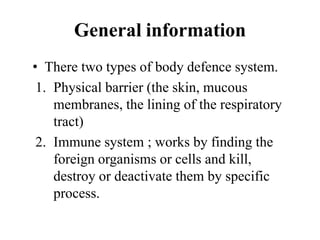 General information
• There two types of body defence system.
1. Physical barrier (the skin, mucous
membranes, the lining of the respiratory
tract)
2. Immune system ; works by finding the
foreign organisms or cells and kill,
destroy or deactivate them by specific
process.
 