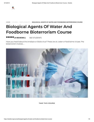 8/14/2019 Biological Agents Of Water And Foodborne Bioterrorism Course - Edukite
https://edukite.org/course/biological-agents-of-water-and-foodborne-bioterrorism-course/ 1/8
HOME / COURSE / EMPLOYABILITY / BIOLOGICAL AGENTS OF WATER AND FOODBORNE BIOTERRORISM COURSE
Biological Agents Of Water And
Foodborne Bioterrorism Course
( 9 REVIEWS ) 560 STUDENTS
Have you heard about the smallpox or Ebola virus? These are air, water or food borne viruses. The
bioterrorism involves …

TAKE THIS COURSE
 