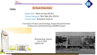 virus By Mesele Tilahun Belete
University of Science and Technology, Korean Research Institute
of Bioscience and Biotechnology (KRIBB) Campus
Supervisors: Moon Jae Sun (Ph.D.)
Course Instructor: Yoo Hee-min (Ph.D.)
Course name: Biological Analysis
Biotechnology Seminar
Oct 12, 2022
KRISS-UST
 