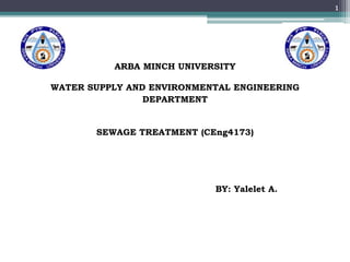 ARBA MINCH UNIVERSITY
WATER SUPPLY AND ENVIRONMENTAL ENGINEERING
DEPARTMENT
SEWAGE TREATMENT (CEng4173)
BY: Yalelet A.
1
 