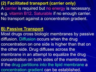(2) Facilitated transport (carrier only)
A carrier is required but no energy is necessary.
e.g. vitamin B12. Saturable if no enough carrier.
No transport against a concentration gradient.
B) Passive Transport
Most drugs cross biologic membranes by passive
diffusion. Diffusion occurs when the drug
concentration on one side is higher than that on
the other side. Drug diffuses across the
membrane in an attempt to equalize the drug
concentration on both sides of the membrane.
If the drug partitions into the lipid membrane a
concentration gradient can be established.
 