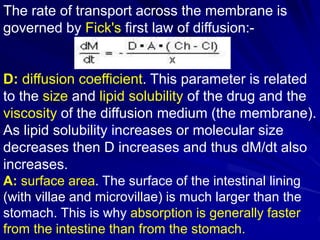 The rate of transport across the membrane is
governed by Fick's first law of diffusion:-
D: diffusion coefficient. This parameter is related
to the size and lipid solubility of the drug and the
viscosity of the diffusion medium (the membrane).
As lipid solubility increases or molecular size
decreases then D increases and thus dM/dt also
increases.
A: surface area. The surface of the intestinal lining
(with villae and microvillae) is much larger than the
stomach. This is why absorption is generally faster
from the intestine than from the stomach.
 