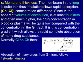 x: Membrane thickness. The membrane in the lung
is quite thin thus inhalation allows rapid absorption.
(Ch -Cl): concentration difference. Since V, the
apparent volume of distribution, is at least four liters
and often much higher, the drug concentration in
blood or plasma will be quite low compared with the
concentration in the GI tract. It is this concentration
gradient which allows the rapid complete absorption
of many drug substances.
Normally Cl << Ch then:-
Absorption of many drugs from G-I tract follows
1st-order kinetics.
 