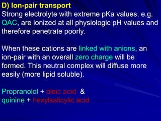 D) Ion-pair transport
Strong electrolyte with extreme pKa values, e.g.
QAC, are ionized at all physiologic pH values and
therefore penetrate poorly.
When these cations are linked with anions, an
ion-pair with an overall zero charge will be
formed. This neutral complex will diffuse more
easily (more lipid soluble).
Propranolol + oleic acid &
quinine + hexylsalicylic acid
 
