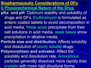 Biopharmaceutic Considerations of DFs
I) Physicochemical Nature of the Drug
pKa and pH: Optimum stability and solubility of
drugs and DFs. Erythromycin is formulated as
enteric coated tablets to avoid decomposition in
acid media. Weak acids precipitate from their
salt solutions in acid media, week bases show
precipitation in alkaline media.
Particle size and distribution: Affects solubility
and dissolution of poorly soluble drugs.
Polymorphism and solvates: Affect the
solubility and dissolution rate. Amorphous
particles generally dissolves more rapidly than
crystals with more rigid structural forms.
 