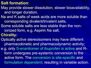 Salt formation:
May provide slower dissolution, slower bioavailability,
and longer duration.
Na and K salts of week acids are more soluble than
corresponding divalent/trivalent salts.
Some soluble salts are less stable than the non-
ionized form, e.g. Aspirin Na salt.
Chirality:
Optically active stereoisomers may have different
pharmacokinetic and pharmacodynamic activity;
e.g. only S-enantiomer of ibuprofen is active and R-
form undergoes pre-systemic conversion to the
active form. The conversion is site-specific and
formulation dependent; resulting in variable action.
 