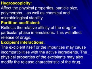 Hygroscopicity:
Affect the physical properties, particle size,
polymorphs.., as well as chemical and
microbiological stability.
Partition coefficient:
Reflects the relative affinity of the drug for
particular phase in emulsions. This will affect
release of drugs.
Excipient interactions:
The excipient itself or the impurities may cause
incompatibilities with the active ingredients. The
physical properties of the excipients may also
modify the release characteristic of the drug.
 