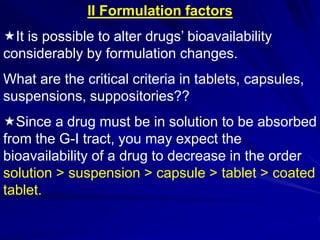 II Formulation factors
It is possible to alter drugs’ bioavailability
considerably by formulation changes.
What are the critical criteria in tablets, capsules,
suspensions, suppositories??
Since a drug must be in solution to be absorbed
from the G-I tract, you may expect the
bioavailability of a drug to decrease in the order
solution > suspension > capsule > tablet > coated
tablet.
 