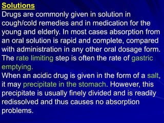 Solutions
Drugs are commonly given in solution in
cough/cold remedies and in medication for the
young and elderly. In most cases absorption from
an oral solution is rapid and complete, compared
with administration in any other oral dosage form.
The rate limiting step is often the rate of gastric
emptying.
When an acidic drug is given in the form of a salt,
it may precipitate in the stomach. However, this
precipitate is usually finely divided and is readily
redissolved and thus causes no absorption
problems.
 