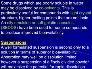 Some drugs which are poorly soluble in water
may be dissolved by co-solvents. This is
particularly useful for compounds with tight crystal
structure, higher melting points that are not ionic.
An oily emulsion or soft gelatin capsules
(SEDDS) have been used for some compounds
to produce improved bioavailability.
Suspensions
A well formulated suspension is second only to a
solution in terms of superior bioavailability.
Absorption may well be dissolution limited,
however a suspension of a finely divided powder
will maximize the potential for rapid dissolution.
 