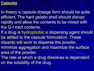 Capsules
In theory a capsule dosage form should be quite
efficient. The hard gelatin shell should disrupt
rapidly and allow the contents to be mixed with
the G-I tract contents.
If a drug is hydrophobic a dispersing agent should
be added to the capsule formulation. These
diluents will work to disperse the powder,
minimize aggregation and maximize the surface
area of the powder.
The rate at which a drug dissolves is dependent
on the solubility of the drug.
 