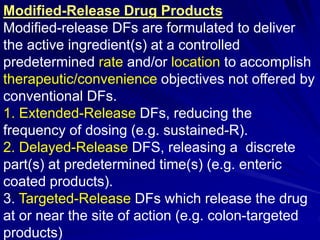 Modified-Release Drug Products
Modified-release DFs are formulated to deliver
the active ingredient(s) at a controlled
predetermined rate and/or location to accomplish
therapeutic/convenience objectives not offered by
conventional DFs.
1. Extended-Release DFs, reducing the
frequency of dosing (e.g. sustained-R).
2. Delayed-Release DFS, releasing a discrete
part(s) at predetermined time(s) (e.g. enteric
coated products).
3. Targeted-Release DFs which release the drug
at or near the site of action (e.g. colon-targeted
products)
 