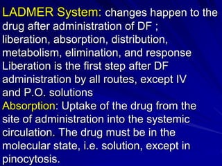 LADMER System: changes happen to the
drug after administration of DF ;
liberation, absorption, distribution,
metabolism, elimination, and response
Liberation is the first step after DF
administration by all routes, except IV
and P.O. solutions
Absorption: Uptake of the drug from the
site of administration into the systemic
circulation. The drug must be in the
molecular state, i.e. solution, except in
pinocytosis.
 