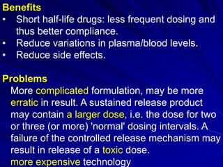 Benefits
• Short half-life drugs: less frequent dosing and
thus better compliance.
• Reduce variations in plasma/blood levels.
• Reduce side effects.
Problems
More complicated formulation, may be more
erratic in result. A sustained release product
may contain a larger dose, i.e. the dose for two
or three (or more) 'normal' dosing intervals. A
failure of the controlled release mechanism may
result in release of a toxic dose.
more expensive technology
 