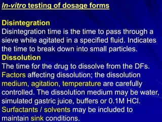 In-vitro testing of dosage forms
Disintegration
Disintegration time is the time to pass through a
sieve while agitated in a specified fluid. Indicates
the time to break down into small particles.
Dissolution
The time for the drug to dissolve from the DFs.
Factors affecting dissolution; the dissolution
medium, agitation, temperature are carefully
controlled. The dissolution medium may be water,
simulated gastric juice, buffers or 0.1M HCl.
Surfactants / solvents may be included to
maintain sink conditions.
 