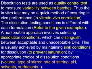 Dissolution tests are used as quality control test
to measure variability between batches. Thus the
in vitro test may be a quick method of ensuring in
vivo performance (in-vitro/in-vivo correlation).
The dissolution testing conditions is different with
each formulation (Refer to the given examples).
A reasonable approach involves selecting
dissolution conditions, which can distinguish
between acceptable and unacceptable DFs. This
is usually achieved by maintaining sink conditions
for dissolution (to prevent saturation) by
appropriate choice of dissolution conditions
(volume, type of stirrer, rate of stirring, pH,
solvents, surfactants..).
 