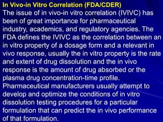 In Vivo-in Vitro Correlation (FDA/CDER)
The issue of in vivo-in vitro correlation (IVIVC) has
been of great importance for pharmaceutical
industry, academics, and regulatory agencies. The
FDA defines the IVIVC as the correlation between an
in vitro property of a dosage form and a relevant in
vivo response, usually the in vitro property is the rate
and extent of drug dissolution and the in vivo
response is the amount of drug absorbed or the
plasma drug concentration-time profile.
Pharmaceutical manufacturers usually attempt to
develop and optimize the conditions of in vitro
dissolution testing procedures for a particular
formulation that can predict the in vivo performance
of that formulation.
 