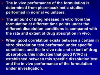  The in vivo performance of the formulation is
determined from pharmacokinetic studies
performed in normal volunteers.
 The amount of drug released in vitro from the
formulation at different time points under the
different dissolution conditions is compared with
the rate and extent of drug absorption in vivo.
 When good correlation exists between a certain in
vitro dissolution test performed under specific
conditions and the in vivo rate and extent of drug
absorption, this indicates that good IVIVC is
established between this specific dissolution test
and the in vivo performance of the formulation
under investigation.
 