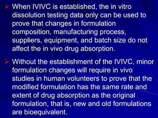  When IVIVC is established, the in vitro
dissolution testing data only can be used to
prove that changes in formulation
composition, manufacturing process,
suppliers, equipment, and batch size do not
affect the in vivo drug absorption.
 Without the establishment of the IVIVC, minor
formulation changes will require in vivo
studies in human volunteers to prove that the
modified formulation has the same rate and
extent of drug absorption as the original
formulation, that is, new and old formulations
are bioequivalent.
 