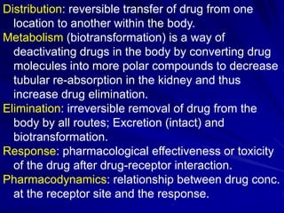 Distribution: reversible transfer of drug from one
location to another within the body.
Metabolism (biotransformation) is a way of
deactivating drugs in the body by converting drug
molecules into more polar compounds to decrease
tubular re-absorption in the kidney and thus
increase drug elimination.
Elimination: irreversible removal of drug from the
body by all routes; Excretion (intact) and
biotransformation.
Response: pharmacological effectiveness or toxicity
of the drug after drug-receptor interaction.
Pharmacodynamics: relationship between drug conc.
at the receptor site and the response.
 
