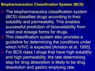 Biopharmaceutics Classification System (BCS)
 The biopharmaceutics classification system
(BCS) classifies drugs according to their
solubility and permeability. This enables
successful prediction of bioavailability from
solid oral dosage forms for drugs.
 This classification system also provides a
guideline for determining the conditions under
which IVIVC is expected [Amidon et al, 1995].
 For BCS class I drugs that have high solubility
and high permeability, the rate determining
step for drug absorption is likely to be drug
dissolution and gastric emptying rate.
 