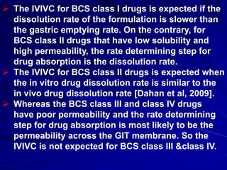  The IVIVC for BCS class I drugs is expected if the
dissolution rate of the formulation is slower than
the gastric emptying rate. On the contrary, for
BCS class II drugs that have low solubility and
high permeability, the rate determining step for
drug absorption is the dissolution rate.
 The IVIVC for BCS class II drugs is expected when
the in vitro drug dissolution rate is similar to the
in vivo drug dissolution rate [Dahan et al, 2009].
 Whereas the BCS class III and class IV drugs
have poor permeability and the rate determining
step for drug absorption is most likely to be the
permeability across the GIT membrane. So the
IVIVC is not expected for BCS class III &class IV.
 