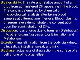 Bioavailability: The rate and relative amount of a
drug from administered DF appearing in the blood.
The conc is determined by chemical or
microbiological analysis after taking blood
samples at different time intervals. Blood, plasma,
or serum levels demonstrate the concentration
upon the administration of DFs.
Disposition: loss of drug due to transfer (Distribution)
into other organs/tissues and/or Elimination and
Metabolism.
Excretion: final elimination from the body via kidney,
bile, saliva, intestine, sweat, and milk.
Biophase: actual site of drug action (the surface of a
cell or one of its organelles).
 