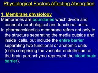 Physiological Factors Affecting Absorption
1. Membrane physiology
Membranes are boundaries which divide and
connect morphological and functional units.
In pharmacokinetics membrane refers not only to
the structure separating the media outside and
inside cells, but include the entire barrier
separating two functional or anatomic units
(cells comprising the vascular endothelium of
the brain parenchyma represent the blood brain
barrier).
 