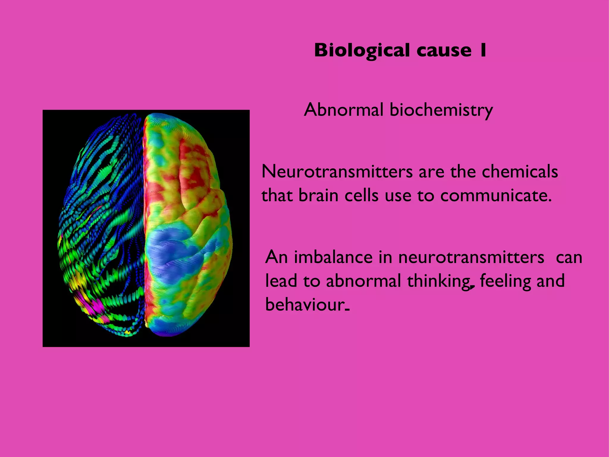 Abnormal biochemistry Neurotransmitters are the chemicals that brain cells use to communicate. Biological cause 1 An imbalance in neurotransmitters  can lead to abnormal   thinking ,  feeling   and behaviour .  
