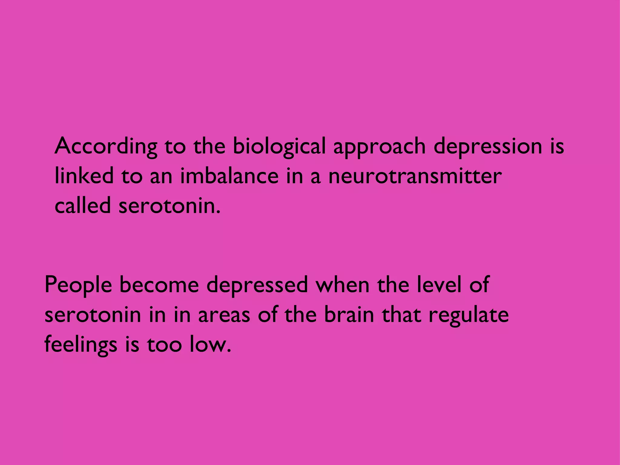 According to the biological approach depression is linked to an imbalance in a neurotransmitter called serotonin. People become depressed when the level of serotonin in in areas of the brain that regulate feelings is too low.  