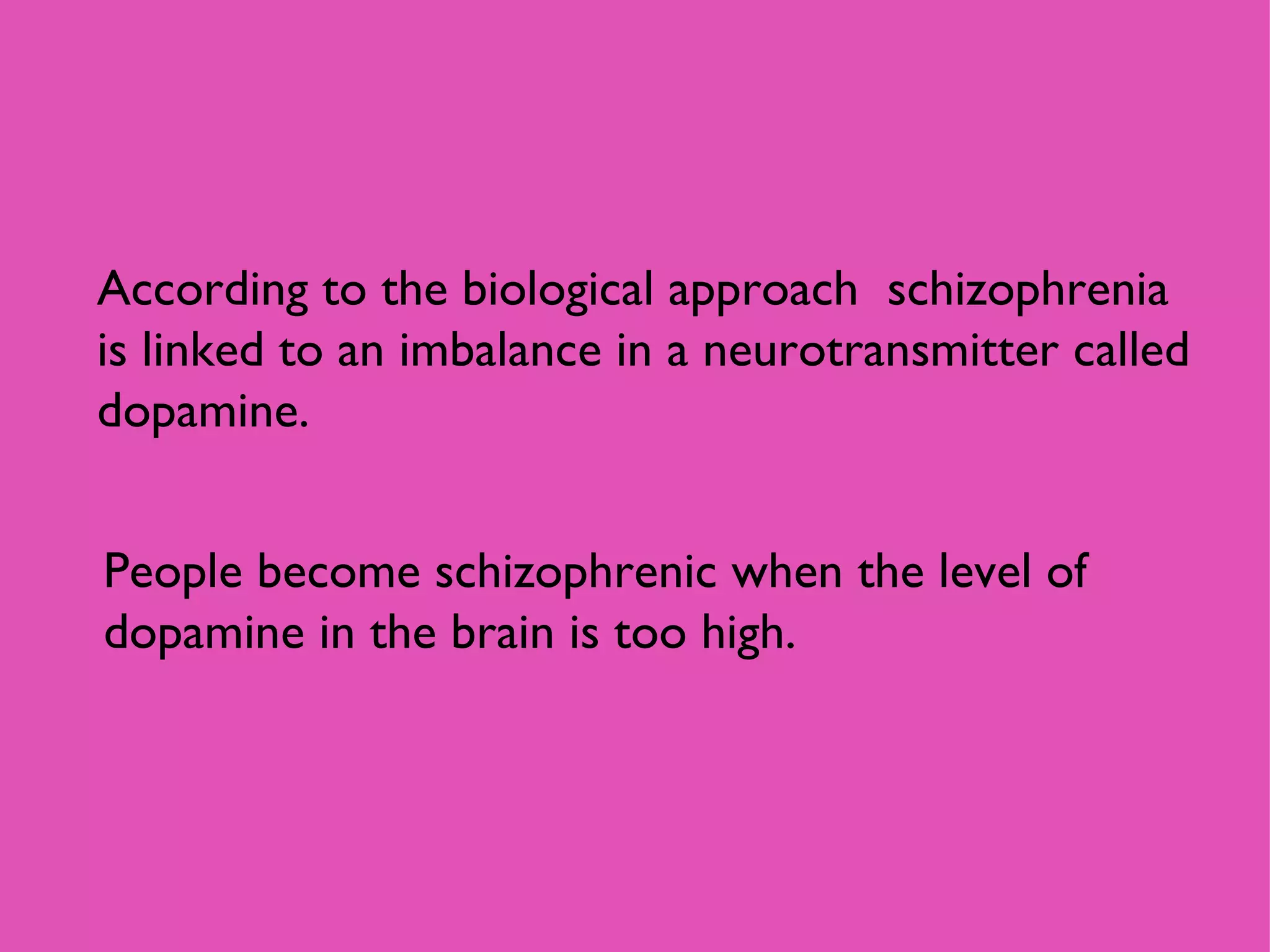 According to the biological approach  schizophrenia is linked to an imbalance in a neurotransmitter called dopamine. People become schizophrenic when the level of dopamine in the brain is too high.  