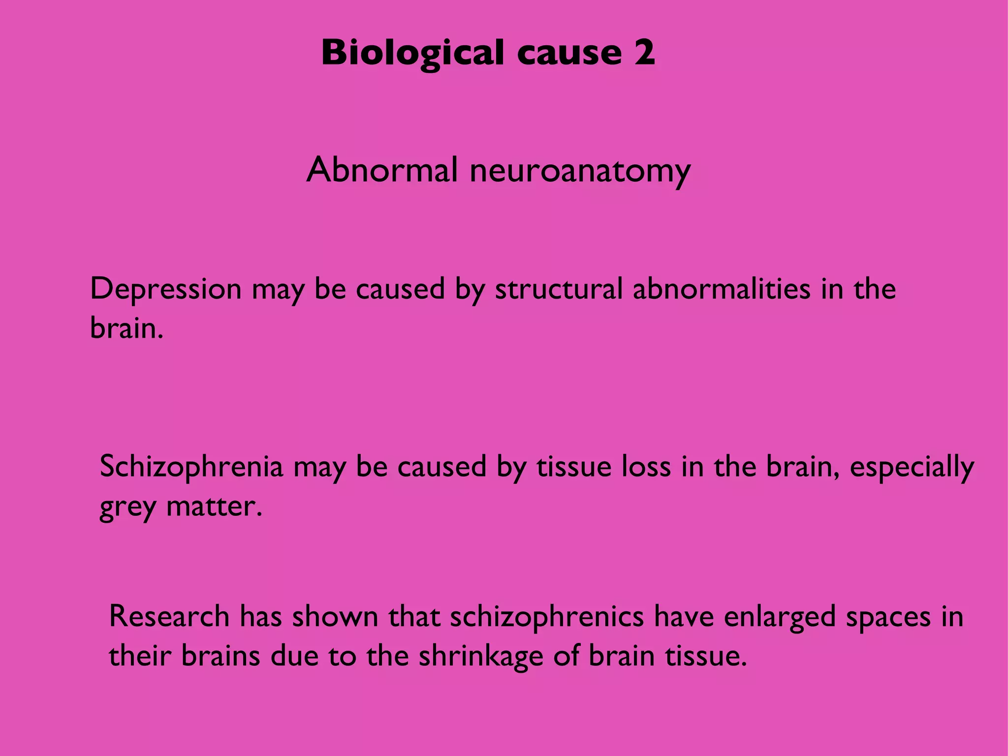 Biological cause 2 Abnormal neuroanatomy Depression may be caused by structural abnormalities in the brain. Schizophrenia may be caused by tissue loss in the brain, especially grey matter.  Research has shown that schizophrenics have enlarged spaces in their brains due to the shrinkage of brain tissue. 