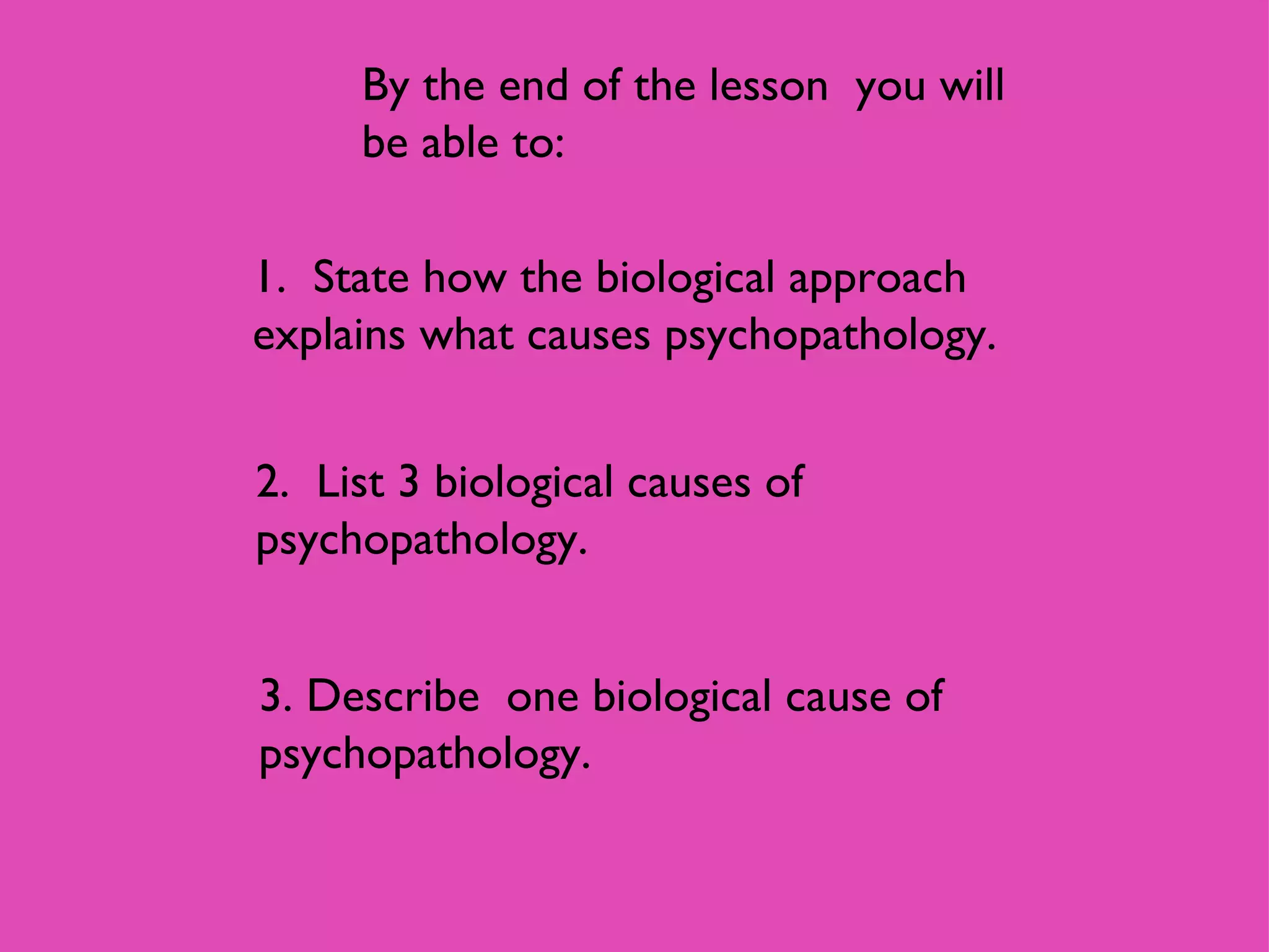 By the end of the lesson  you will be able to: 1.  State how the biological approach explains what causes psychopathology. 2.  List 3 biological causes of psychopathology. 3. Describe  one biological cause of psychopathology. 