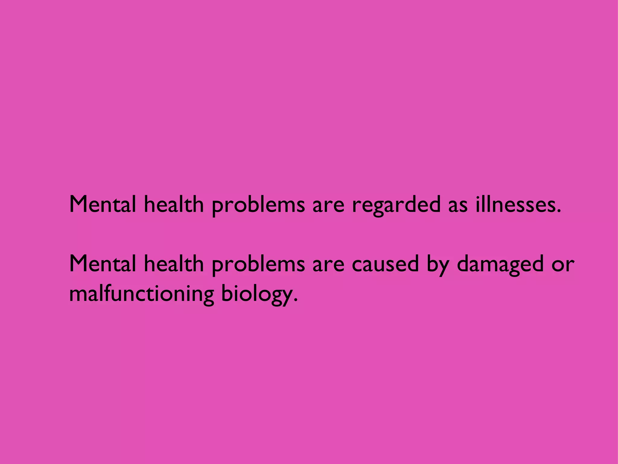 Mental health problems are regarded as illnesses.  Mental health problems are caused by damaged or malfunctioning biology. 