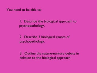 You need to be able to:
1. Describe the biological approach to
psychopathology.
2. Describe 3 biological causes of
psychopathology.
3. Outline the nature-nurture debate in
relation to the biological approach.
 