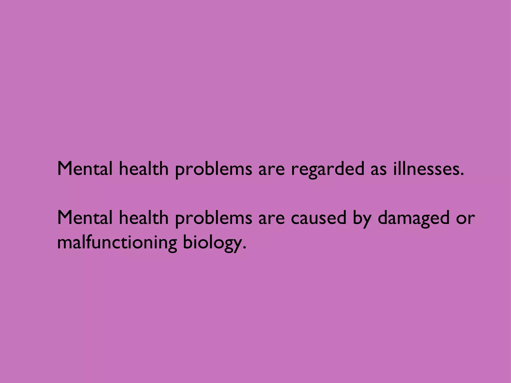 Mental health problems are regarded as illnesses. Mental health problems are caused by damaged or malfunctioning biology.