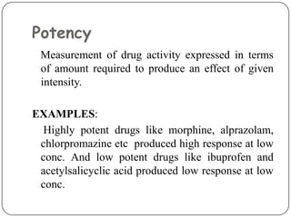 Potency
Measurement of drug activity expressed in terms
of amount required to produce an effect of given
intensity.
EXAMPLES:
Highly potent drugs like morphine, alprazolam,
chlorpromazine etc produced high response at low
conc. And low potent drugs like ibuprofen and
acetylsalicyclic acid produced low response at low
conc.
 