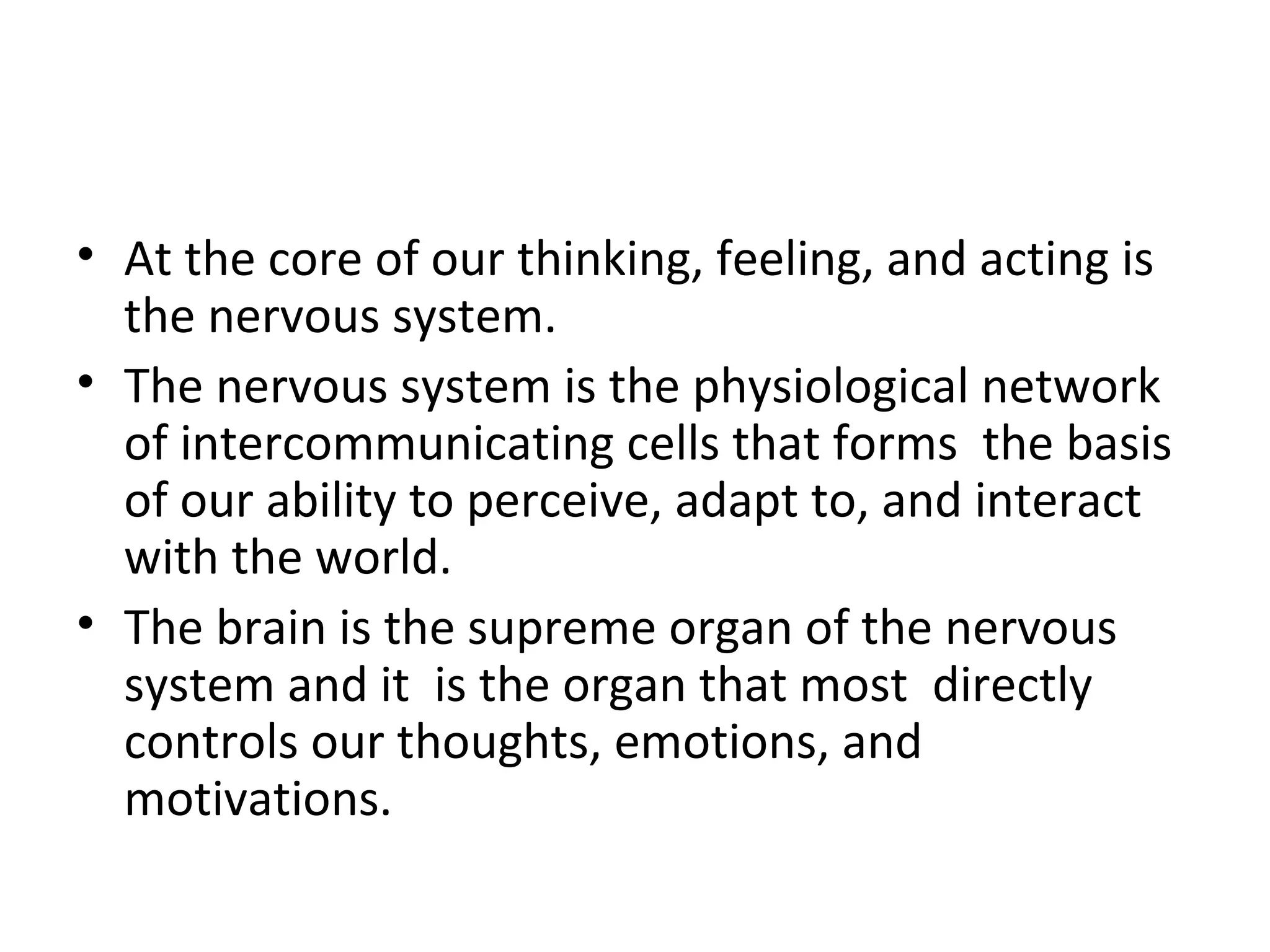 • At the core of our thinking, feeling, and acting is 
the nervous system. 
• The nervous system is the physiological network 
of intercommunicating cells that forms the basis 
of our ability to perceive, adapt to, and interact 
with the world. 
• The brain is the supreme organ of the nervous 
system and it is the organ that most directly 
controls our thoughts, emotions, and 
motivations. 
 