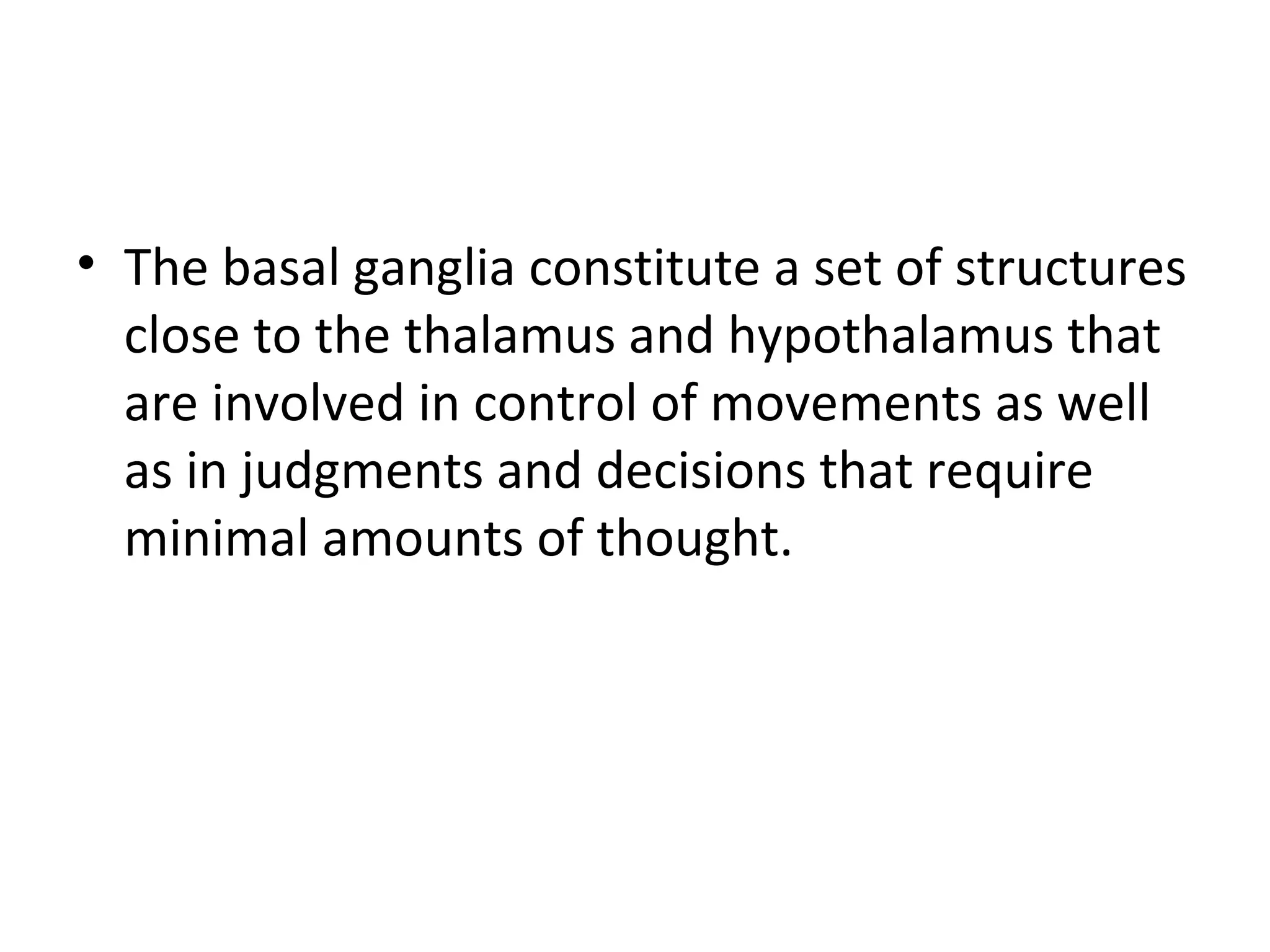 • The basal ganglia constitute a set of structures 
close to the thalamus and hypothalamus that 
are involved in control of movements as well 
as in judgments and decisions that require 
minimal amounts of thought. 
 